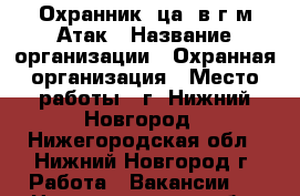 Охранник (ца) в г/м Атак › Название организации ­ Охранная организация › Место работы ­ г. Нижний Новгород - Нижегородская обл., Нижний Новгород г. Работа » Вакансии   . Нижегородская обл.,Нижний Новгород г.